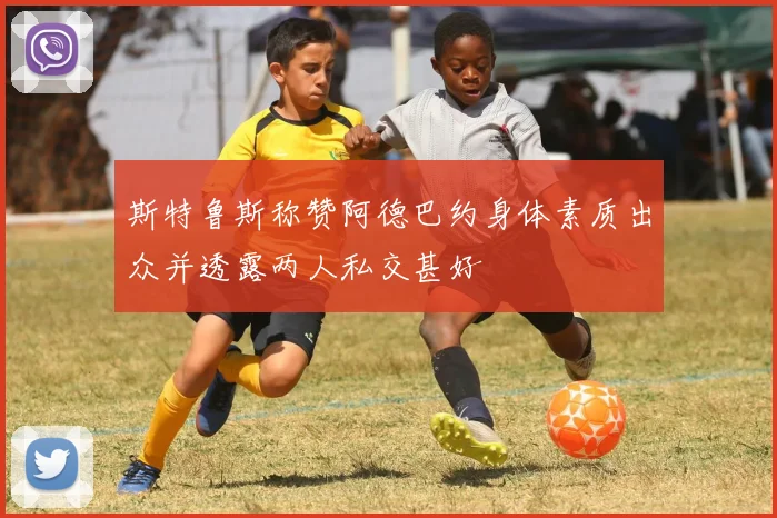 斯特鲁斯称赞阿德巴约身体素质出众并透露两人私交甚好