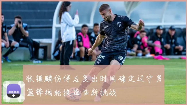 张镇麟伤停后复出时间确定辽宁男篮锋线轮换面临新挑战