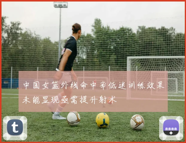 中国女篮外线命中率低迷训练效果未能显现亟需提升射术